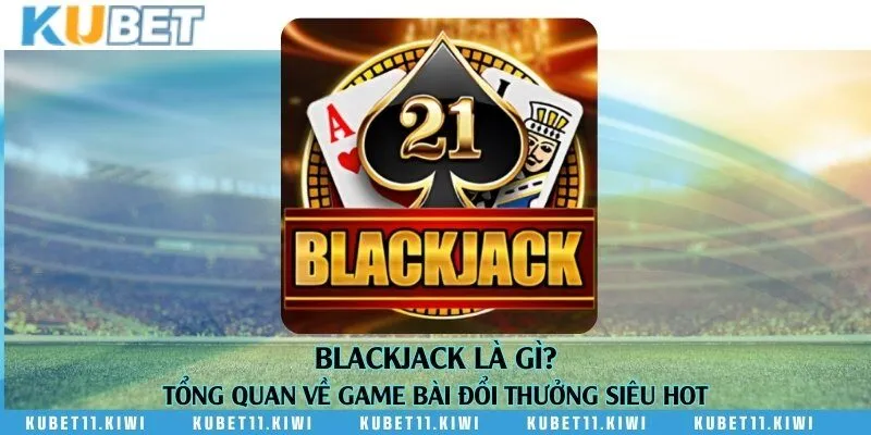 Blackjack là gì? Tổng quan về game bài đổi thưởng siêu hot